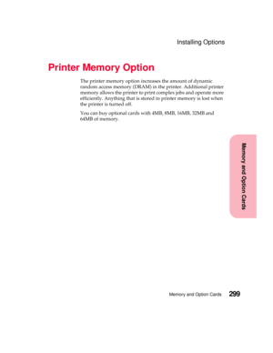 Page 315299Memory and Option Cards
MemoryandOptionCards
Installing Options
Printer Memory Option
The printer memory option increases the amount of dynamic
random access memory (DRAM) in the printer. Additional printer
memory allows the printer to print complex jobs and operate more
efficiently. Anything that is stored in printer memory is lost when
the printer is turned off.
You can buy optional cards with 4MB, 8MB, 16MB, 32MB and
64MB of memory. 