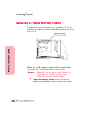 Page 316Memory and Option Cards300
MemoryandOptionCards
Installing Options
Installing a Printer Memory Option
Install one memory option in memory connector 1. If you are
installing two memory options, install the second one in memory
connector 2.
Before you install a memory option, follow the steps under
“Accessing the Printer System Board” on page 293.
W
ARNING:Electronic components are easily damaged by
static electricity. Touch something metal
before you touch the memory option.
1Unpack the memory...