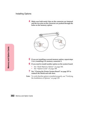 Page 318Memory and Option Cards302
MemoryandOptionCards
Installing Options
4Make sure both metal clips on the connector are fastened
and the two pins on the connector are pushed through the
holes on the memory option.
5If you are installing a second memory option, repeat steps
1 to 4, installing it in memory connector 2.
6If you need to install another option on the system board:
-See “Flash Memory Option” on page 304.
-See “Option Cards” on page 308.
7See “Closing the Printer System Board” on page 297 to...