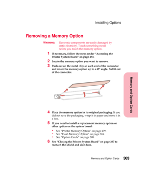 Page 319303Memory and Option Cards
MemoryandOptionCards
Installing Options
Removing a Memory Option
WARNING:Electronic components are easily damaged by
static electricity. Touch something metal
before you touch the memory option.
1If necessary, follow the steps under “Accessing the
Printer System Board” on page 293.
2Locate the memory option you want to remove.
3Push out on the metal clips at each end of the connector
and rotate the memory option up to a 45° angle. Pull it out
of the connector.
4Place the memory...