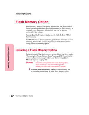 Page 320Memory and Option Cards304
MemoryandOptionCards
Installing Options
Flash Memory Option
Flash memory is useful for storing information like downloaded
fonts, overlays, and macros. Information stored in flash memory is
retained when the printer is turned off and can be quickly
retrieved by the printer.
You can buy Flash Memory Options with 1MB, 2MB or 4MB of
flash memory.
Use MarkVision to download fonts, symbol sets, or macros to flash
memory. Refer to theTechnical Referencefor more details about
using...