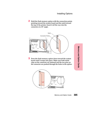 Page 321305Memory and Option Cards
MemoryandOptionCards
Installing Options
2Hold the flash memory option with the connection points
pointing toward the system board and the notch toward
the top of the printer. Insert it all the way into the
connector at a 45° angle.
3Press the flash memory option down toward the system
board until it snaps into place. Make sure both metal
clips on the connector are fastened and the two pins on
the connector are pushed through the holes in the option.
Notch
Connection Points 