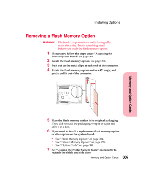 Page 323307Memory and Option Cards
MemoryandOptionCards
Installing Options
Removing a Flash Memory Option
WARNING:Electronic components are easily damaged by
static electricity. Touch something metal
before you touch the flash memory option.
1If necessary, follow the steps under “Accessing the
Printer System Board” on page 293.
2Locate the flash memory option.See page 296.
3Push out on the metal clips at each end of the connector.
4Rotate the flash memory option out to a 45° angle, and
gently pull it out of the...