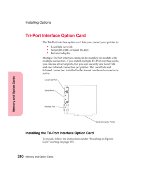 Page 326Memory and Option Cards310
MemoryandOptionCards
Installing Options
Tri-Port Interface Option Card
The Tri-Port interface option card lets you connect your printer to:
LocalTalk network
Serial (RS-232C or Serial RS-422)
Infrared adapter
Multiple Tri-Port interface cards can be installed on models with
multiple connectors. If you install multiple Tri-Port interface cards,
you can use all serial ports, but you can use only one LocalTalk
and one Infrared connection per printer. The LocalTalk and
Infrared...