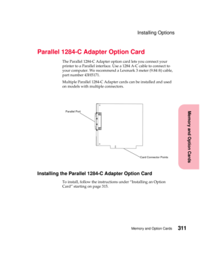 Page 327311Memory and Option Cards
MemoryandOptionCards
Installing Options
Parallel 1284-C Adapter Option Card
The Parallel 1284-C Adapter option card lets you connect your
printer to a Parallel interface. Use a 1284 A-C cable to connect to
yourcomputer.WerecommendaLexmark3meter(9.84ft)cable,
part number 43H5171.
Multiple Parallel 1284-C Adapter cards can be installed and used
on models with multiple connectors.
Installing the Parallel 1284-C Adapter Option Card
To install, follow the instructions under...