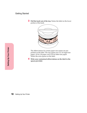 Page 34Setting Up Your Printer18
Setting Up Your Printer
Getting Started
3Pull the knob out of the tray.Notice the label on the lower
portion of the knob.
The abbreviations for certain paper size names are pre-
printed on the label. The size names areLGLfor legal-size
paper,A4forA4paper,andLT Rfor letter-size paper.
Notice the extra spaces on the label.
4Write your customized abbreviations on the label in the
spaces provided. 