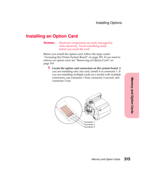 Page 331315Memory and Option Cards
MemoryandOptionCards
Installing Options
Installing an Option Card
WARNING:Electronic components are easily damaged by
static electricity. Touch something metal
before you touch the card.
Before you install the option card, follow the steps under
“Accessing the Printer System Board” on page 293. If you need to
remove an option card, see “Removing an Option Card” on
page 319.
1Locate the option card connectors on the system board.If
you are installing only one card, install it in...