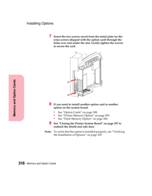 Page 334Memory and Option Cards318
MemoryandOptionCards
Installing Options
7Insert the two screws saved from the metal plate (or the
extra screws shipped with the option card) through the
holes over and under the slot. Gently tighten the screws
to secure the card.
8Ifyouneedtoinstallanotheroptioncardoranother
option on the system board:
-See “Option Cards” on page 308.
-See “Printer Memory Option” on page 299.
-See “Flash Memory Option” on page 304.
9See “Closing the Printer System Board” on page 297 to
reattach...