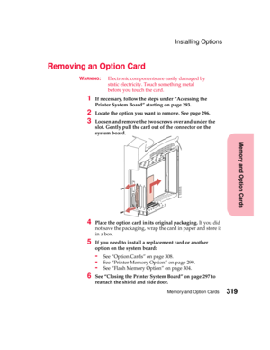 Page 335319Memory and Option Cards
MemoryandOptionCards
Installing Options
Removing an Option Card
WARNING:Electronic components are easily damaged by
static electricity. Touch something metal
before you touch the card.
1If necessary, follow the steps under “Accessing the
Printer System Board” starting on page 293.
2Locate the option you want to remove. See page 296.
3Loosen and remove the two screws over and under the
slot. Gently pull the card out of the connector on the
system board.
4Place the option card in...