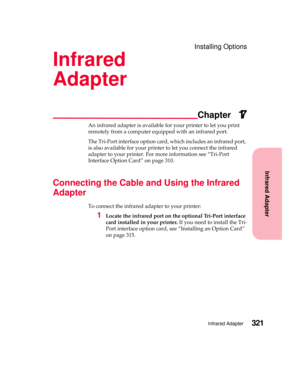 Page 337Infrared Adapter
Chapter
Infrared Adapter321
Installing Options
Infrared
Adapter
17
An infrared adapter is available for your printer to let you print
remotely from a computer equipped with an infrared port.
The Tri-Port interface option card, which includes an infrared port,
is also available for your printer to let you connect the infrared
adapter to your printer. For more information see “Tri-Port
Interface Option Card” on page 310.
Connecting the Cable and Using the Infrared
Adapter
To connect the...