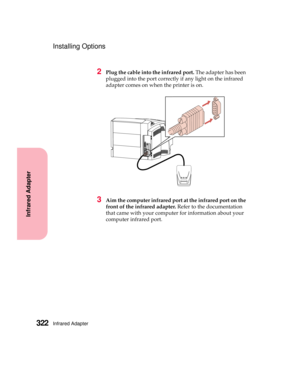 Page 338Infrared Adapter322
Infrared Adapter
Installing Options
2Plug the cable into the infrared port.The adapter has been
plugged into the port correctly if any light on the infrared
adapter comes on when the printer is on.
3Aim the computer infrared port at the infrared port on the
front of the infrared adapter.Refer to the documentation
that came with your computer for information about your
computer infrared port. 