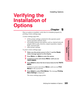 Page 341Verifying the Installation of
Options
Chapter
Verifying the Installation of Options325
Installing Options
Verifying the
Installation of
Options
18
Once an option is installed, verify that it is installed properly by
printing a menu settings page.
A menu settings page lists:
all the printer settings contained in the operator panel
menus and their default values
all installed features and options, such as, internal network
adapter (INA) cards, drawers, output expanders, duplex,
flash, and hard disk...