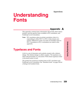 Page 345Understanding Fonts
Appendix
Understanding Fonts329
Appendixes
Understanding
Fonts
A
This appendix contains basic information about fonts, their charac-
teristics, and the specific fonts available in PCL emulation, and
PostScript Level 2 emulation.
Note:PCL emulation refers to printer emulation when it is
responding to either PCL 5 or PCL 6 data stream com-
mands. Differences in the way fonts are handled when in
PCL 5 emulation or PCL 6 emulation are noted in this
appendix.
Typefaces and Fonts
Afontis a...