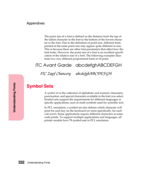 Page 348Understanding Fonts332
Understanding Fonts
Appendixes
The point size of a font is defined as the distance from the top of
the tallest character in the font to the bottom of the lowest charac-
ter in the font. Due to the definition of point size, different fonts
printed at the same point size may appear quite different in size.
This is because there are other font parameters that affect how the
font looks. However, the point size of a font is an excellent specifi-
cation of the relative size of a font....