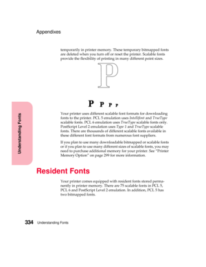 Page 350Understanding Fonts334
Understanding Fonts
Appendixes
temporarily in printer memory. These temporary bitmapped fonts
are deleted when you turn off or reset the printer. Scalable fonts
provide the flexibility of printing in many different point sizes.
Your printer uses different scalable font formats for downloading
fonts to the printer. PCL 5 emulation usesIntellifontandTrueType
scalable fonts. PCL 6 emulation usesTrueTypescalable fonts only.
PostScript Level 2 emulation usesType 1andTrueTypescalable...