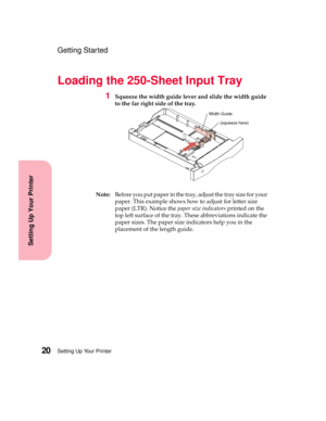 Page 36Setting Up Your Printer20
Setting Up Your Printer
Getting Started
Loading the 250-Sheet Input Tray
1Squeeze the width guide lever and slide the width guide
to the far right side of the tray.
Note:Before you put paper in the tray, adjust the tray size for your
paper. This example shows how to adjust for letter size
paper (LTR). Notice thepaper size indicatorsprinted on the
top left surface of the tray. These abbreviations indicate the
paper sizes. The paper size indicators help you in the
placement of the...