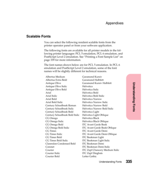 Page 351335Understanding Fonts
Understanding Fonts
Appendixes
Scalable Fonts
You can select the following resident scalable fonts from the
printer operator panel or from your software application.
The following fonts are available for all printer models in the fol-
lowingprinterlanguages:PCL5emulation,PCL6emulation,and
PostScript Level 2 emulation. See “Printing a Font Sample List” on
page 339 for more information.
The font names shown below are for PCL 5 emulation. In PCL 6
emulation and PostScript Level 2...