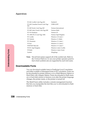 Page 354Understanding Fonts338
Understanding Fonts
Appendixes
Note:Not all font names support all of the symbol sets. Refer to
theTechnical Referenceor use your printer operator panel to
find which symbols sets are supported by each font name.
Downloadable Fonts
You can download scalable fonts in PostScript Level 2 emulation
and either scalable or bitmapped fonts in PCL emulation. Fonts can
be downloaded to printer memory or to a Flash Memory Option or
Hard Disk with Adapter Option. Fonts downloaded to flash...