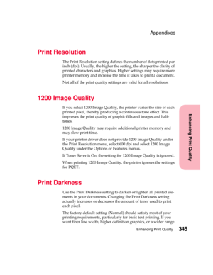 Page 361345Enhancing Print Quality
Enhancing Print Quality
Appendixes
Print Resolution
The Print Resolution setting defines the number of dots printed per
inch (dpi). Usually, the higher the setting, the sharper the clarity of
printed characters and graphics. Higher settings may require more
printer memory and increase the time it takes to print a document.
Not all of the print quality settings are valid for all resolutions.
1200 Image Quality
If you select 1200 Image Quality, the printer varies the size of...