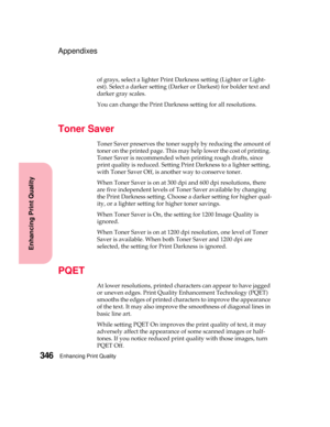 Page 362Enhancing Print Quality346
Enhancing Print Quality
Appendixes
of grays, select a lighter Print Darkness setting (Lighter or Light-
est). Select a darker setting (Darker or Darkest) for bolder text and
darker gray scales.
You can change the Print Darkness setting for all resolutions.
Toner Saver
Toner Saver preserves the toner supply by reducing the amount of
toner on the printed page. This may help lower the cost of printing.
Toner Saver is recommended when printing rough drafts, since
print quality is...
