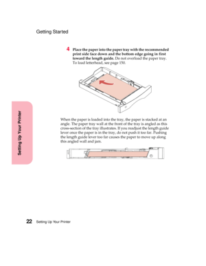 Page 38Setting Up Your Printer22
Setting Up Your Printer
Getting Started
4Place the paper into the paper tray with the recommended
print side face down and the bottom edge going in first
toward the length guide.Do not overload the paper tray.
To load letterhead, see page 150.
When the paper is loaded into the tray, the paper is stacked at an
angle. The paper tray wall at the front of the tray is angled as this
cross-section of the tray illustrates. If you readjust the length guide
lever once the paper is in the...