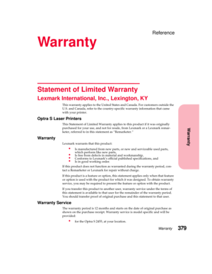 Page 395Warranty379
Warranty
Reference
Warranty
Statement of Limited Warranty
Lexmark International, Inc., Lexington, KY
This warranty applies to the United States and Canada. For customers outside the
U.S. and Canada, refer to the country-specific warranty information that came
with your printer.
Optra S Laser Printers
This Statement of Limited Warranty applies to this product if it was originally
purchased for your use, and not for resale, from Lexmark or a Lexmark remar-
keter, referred to in this statement...