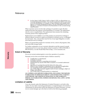 Page 396Warranty380
Warranty
Reference
for the Optra S 1855, Optra S 1625 or Optra S 1255, at a Remarketer or a
Lexmark designated location. You may be required to deliver your prod-
uct to the Remarketer or Lexmark, or ship it prepaid and suitably pack-
aged to a Lexmark designated location. You are responsible for loss of, or
damage to, a product in transit to the Remarketer or the Lexmark desig-
nated location.
When warranty service involves the exchange of a product or part, the item
replaced becomes the...