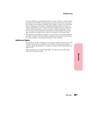 Page 397381Warranty
Warranty
Reference
Lexmarks liability for actual damages from any cause whatsoever will be limited
to the greater of 1) $5,000 or 2) the amount you paid for the product that caused
the damages. This limitation of liability will not apply to claims by you for bodily
injury or damage to real property or tangible personal property for which Lex-
mark is legally liable. In no event will Lexmark be liable for any lost profits, lost
savings, incidental damage, or other economic consequential...