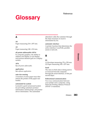 Page 399Glossary383
Glossary
Reference
Glossary
A
A4
Paper measuring 210 x 297 mm.
A5
Paper measuring 148 x 210 mm.
all points addressable (APA)
In computer graphics, the ability to
address and display or not display
each picture element (pel) on a display
surface.
APA
Seeall points addressable.
application
Seesoftware application.
auto size sensing
Afunctionofsomepapertraysthat
inform the printer of the paper size
loaded.
automated fax system
Lexmark’s quick turnaround system
for providing customers product...