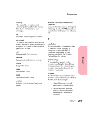 Page 401385Glossary
Glossary
Reference
display
The area of the operator panel
consisting of a liquid crystal display
that shows printer menus and
messages.
DL
Envelope measuring 110 x 220 mm.
download
To transfer information, such as fonts,
from a diskette or other device to your
computer or printer for temporary or
permanent storage.
dpi
Dots per inch. Seeresolution.
DRAM
Seedynamic random access memory.
driver
Seeprinter driver.
DSR
SeeData Set Ready.
DTR
SeeData Terminal Ready.
duplex
Printing on both sides...