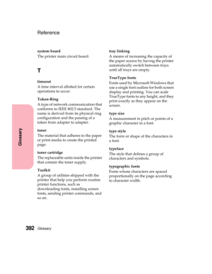 Page 408Glossary392
Glossary
Reference
system board
The printer main circuit board.
T
timeout
A time interval allotted for certain
operations to occur.
Token-Ring
Atypeofnetworkcommunicationthat
conforms to IEEE 802.5 standard. The
name is derived from its physical ring
configuration and the passing of a
token from adapter to adapter.
toner
The material that adheres to the paper
or print media to create the printed
page.
toner cartridge
The replaceable units inside the printer
that contain the toner supply....