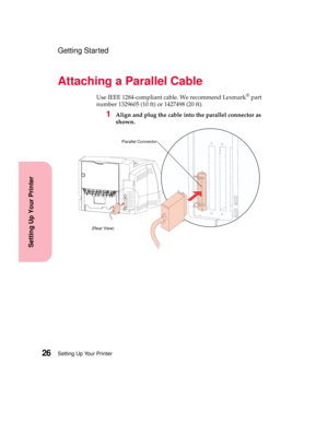 Page 42Setting Up Your Printer26
Setting Up Your Printer
Getting Started
Attaching a Parallel Cable
Use IEEE 1284-compliant cable. We recommend Lexmark®part
number 1329605 (10 ft) or 1427498 (20 ft).
1Align and plug the cable into the parallel connector as
shown.
Parallel Connector
(Rear View) 