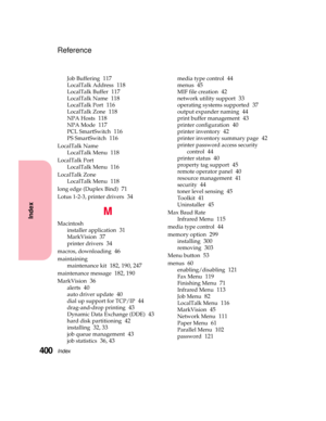 Page 416Index400
Index
Reference
Job Buffering117
LocalTalk Address118
LocalTalk Buffer117
LocalTalk Name118
LocalTalk Port116
LocalTalk Zone118
NPA Hosts118
NPA Mode117
PCL SmartSwitch116
PS SmartSwitch116
LocalTalk Name
LocalTalk Menu
118
LocalTalk Port
LocalTalk Menu
116
LocalTalk Zone
LocalTalk Menu
118
long edge (Duplex Bind)71
Lotus 1-2-3, printer drivers34
M
Macintosh
installer application
31
MarkVision37
printer drivers34
macros, downloading46
maintaining
maintenance kit
182, 190, 247
maintenance...