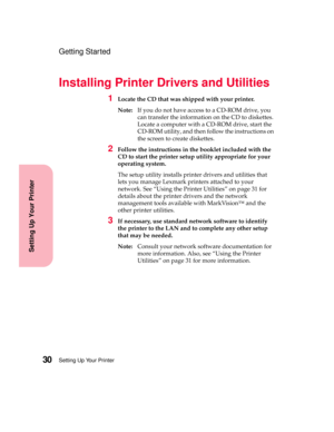 Page 46Setting Up Your Printer30
Setting Up Your Printer
Getting Started
Installing Printer Drivers and Utilities
1Locate the CD that was shipped with your printer.
Note:If you do not have access to a CD-ROM drive, you
can transfer the information on the CD to diskettes.
Locate a computer with a CD-ROM drive, start the
CD-ROM utility, and then follow the instructions on
the screen to create diskettes.
2Follow the instructions in the booklet included with the
CD to start the printer setup utility appropriate for...