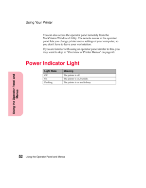 Page 68Using the Operator Panel and Menus52
Using the Operator Panel and
Menus
Using Your Printer
You can also access the operator panel remotely from the
MarkVision Windows Utility. The remote access to the operator
panel lets you change printer menu settings at your computer, so
you don’t have to leave your workstation.
If you are familiar with using an operator panel similar to this, you
may want to skip to “Overview of Printer Menus” on page 60.
Power Indicator Light
Light StateMeaning
Off The printer is...