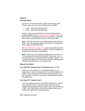 Page 1042-774059 Service Manual
4059-XXX
Hard Disk Option
Service Tip: The Optra S printers support one hard disk option.
Check to make sure only one hard disk option is installed.
•1.4 GB - 1250/1620/1650/2420/2450
•2.1 GB - 1255/1625/1855/2455/3455
Check to make sure the fixed disk and the fixed disk board are
correctly installed. Run the“Quick Disk Test” on page 3-2from the
Device Test on the Diagnostic Menu when a problem is suspected
either with the hard disk system board or with the hard disk.
Note:The...