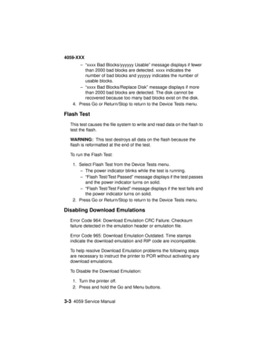 Page 1363-34059 Service Manual
4059-XXX
– “xxxx Bad Blocks/yyyyyy Usable” message displays if fewer
than 2000 bad blocks are detected. xxxx indicates the
number of bad blocks and yyyyyy indicates the number of
usable blocks.
– “xxxx Bad Blocks/Replace Disk” message displays if more
than 2000 bad blocks are detected. The disk cannot be
recovered because too many bad blocks exist on the disk.
4. Press Go or Return/Stop to return to the Device Tests menu.
Flash Test
This test causes the file system to write and...