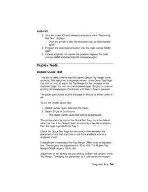 Page 137Diagnostic Aids3-4
4059-XXX
3. Turn the printer On and release the buttons once “Performing
Self Test” displays.
– Once the printer is idle, the emulation can be downloaded
again.
4. Program the download emulation into the code overlay SIMM
again.
5. If these steps do not resolve the problem, replace the code
overlay SIMM and download the emulation again.
Duplex Tests
Duplex Quick Test
This test is used to verify that the Duplex Option Top Margin is set
correctly. This test prints a duplexed version of...