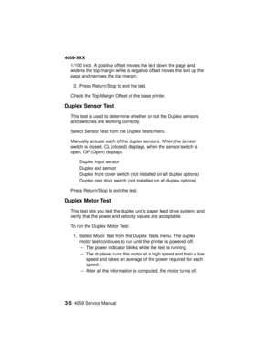 Page 1383-54059 Service Manual
4059-XXX
1/100 inch. A positive offset moves the text down the page and
widens the top margin while a negative offset moves the text up the
page and narrows the top margin.
3. Press Return/Stop to exit the test.
Check the Top Margin Offset of the base printer.
Duplex Sensor Test
This test is used to determine whether or not the Duplex sensors
and switches are working correctly.
Select Sensor Test from the Duplex Tests menu.
Manually actuate each of the duplex sensors. When the...