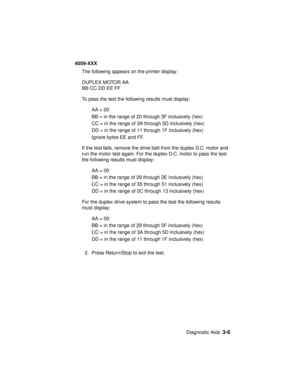 Page 139Diagnostic Aids3-6
4059-XXX
The following appears on the printer display:
DUPLEX MOTOR AA
BB CC DD EE FF
To pass the test the following results must display:
AA = 00
BB = in the range of 20 through 3F inclusively (hex)
CC = in the range of 3A through 5D inclusively (hex)
DD = in the range of 11 through 1F inclusively (hex)
Ignore bytes EE and FF.
If the test fails, remove the drive belt from the duplex D.C. motor and
run the motor test again. For the duplex D.C. motor to pass the test
the following...