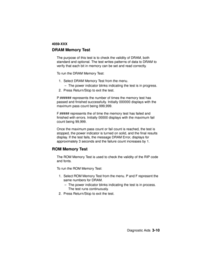 Page 143Diagnostic Aids3-10
4059-XXX
DRAM Memory Test
The purpose of this test is to check the validity of DRAM, both
standard and optional. The test writes patterns of data to DRAM to
verify that each bit in memory can be set and read correctly.
To run the DRAM Memory Test:
1. Select DRAM Memory Test from the menu.
– The power indicator blinks indicating the test is in progress.
2. Press Return/Stop to exit the test.
P:###### represents the number of times the memory test has
passed and finished successfully....