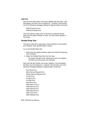 Page 1443-114059 Service Manual
4059-XXX
Each time the test finishes, the screen updates with the result. If the
test passes, the Pass Count increases by 1, however if the test fails,
one of the following messages displays for approximately 3 seconds:
ROM Checksum Error
ROM Burst Read Error
Once the maximum pass count or fail count is reached, the test
stops with the power indicator on solid. The final results display on
the screen.
Parallel Wrap Test
This test is used with a wrap plug to check operation of the...