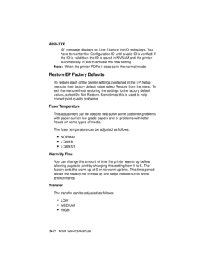 Page 1543-214059 Service Manual
4059-XXX
ID message displays on Line 2 before the ID redisplays. You
have to reenter the Configuration ID until a valid ID is verified. If
the ID is valid then the ID is saved in NVRAM and the printer
automatically PORs to activate the new setting.
Note:When the printer PORs it does so in the normal mode.
Restore EP Factory Defaults
To restore each of the printer settings contained in the EP Setup
menu to their factory default value select Restore from the menu. To
exit the menu...