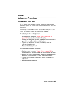 Page 165Repair Information4-2
4059-XXX
Adjustment Procedures
Duplex Motor Drive Belts
Do the duplex motor belt and drive belt adjustment whenever you
remove or replace the duplex motor or loosen the motor or drive belt
idler pulley.
Service Tip: Excessive belt tension can result in stalling the duplex
motor. Too little belt tension can result in belt slippage.
To do the duplex drive belt adjustment:
1. Do the removal procedure“Duplex Front Cover Door” on
page 4-21to access the drive belt idler pulley.
2. Loosen...
