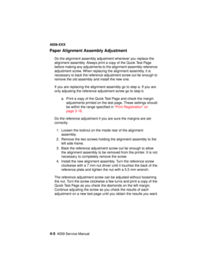 Page 1684-54059 Service Manual
4059-XXX
Paper Alignment Assembly Adjustment
Do the alignment assembly adjustment whenever you replace the
alignment assembly. Always print a copy of the Quick Test Page
before making any adjustments to the alignment assembly reference
adjustment screw. When replacing the alignment assembly, it is
necessary to back the reference adjustment screw out far enough to
remove the old assembly and install the new one.
If you are replacing the alignment assembly go to step a. If you are...