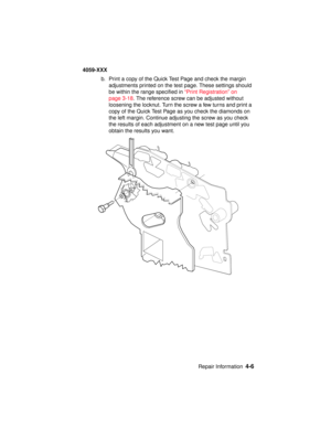 Page 169Repair Information4-6
4059-XXX
b. Print a copy of the Quick Test Page and check the margin
adjustments printed on the test page. These settings should
be within the range specified in“Print Registration” on
page 3-18. The reference screw can be adjusted without
loosening the locknut. Turn the screw a few turns and print a
copy of the Quick Test Page as you check the diamonds on
the left margin. Continue adjusting the screw as you check
the results of each adjustment on a new test page until you
obtain...