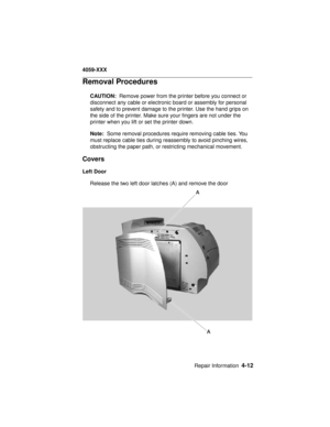 Page 175Repair Information4-12
4059-XXX
Removal Procedures
CAUTION:Remove power from the printer before you connect or
disconnect any cable or electronic board or assembly for personal
safety and to prevent damage to the printer. Use the hand grips on
the side of the printer. Make sure your fingers are not under the
printer when you lift or set the printer down.
Note:Some removal procedures require removing cable ties. You
must replace cable ties during reassembly to avoid pinching wires,
obstructing the paper...