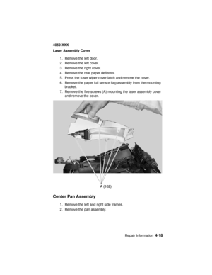 Page 181Repair Information4-18
4059-XXX
Laser Assembly Cover
1. Remove the left door.
2. Remove the left cover.
3. Remove the right cover.
4. Remove the rear paper deflector.
5. Press the fuser wiper cover latch and remove the cover.
6. Remove the paper full sensor flag assembly from the mounting
bracket.
7. Remove the five screws (A) mounting the laser assembly cover
and remove the cover.
Center Pan Assembly
1. Remove the left and right side frames.
2. Remove the pan assembly. 