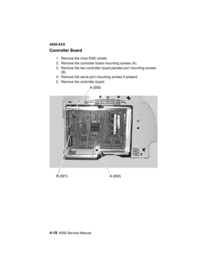 Page 1824-194059 Service Manual
4059-XXX
Controller Board
1. Remove the inner EMC shield.
2. Remove the controller board mounting screws (A).
3. Remove the two controller board parallel port mounting screws
(B).
4. Remove the serial port mounting screws if present.
5. Remove the controller board. 