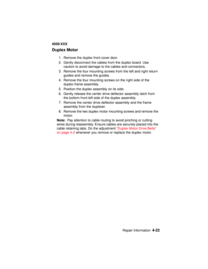 Page 185Repair Information4-22
4059-XXX
Duplex Motor
1. Remove the duplex front cover door.
2. Gently disconnect the cables from the duplex board. Use
caution to avoid damage to the cables and connectors.
3. Remove the four mounting screws from the left and right return
guides and remove the guides.
4. Remove the four mounting screws on the right side of the
duplex frame assembly.
5. Position the duplex assembly on its side.
6. Gently release the center drive deflector assembly latch from
the bottom front left...